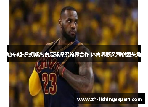 勒布朗·詹姆斯热衷足球探索跨界合作 体育界新风潮崭露头角